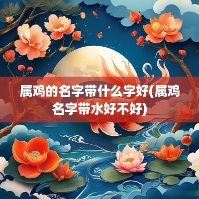 属鸡的名字带什么字好(属鸡名字带水好不好)
