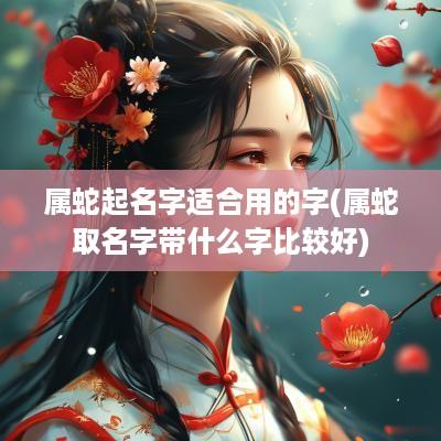属蛇起名字适合用的字(属蛇取名字带什么字比较好)