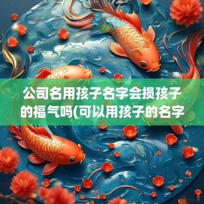 公司名用孩子名字会损孩子的福气吗(可以用孩子的名字给公司起名吗知乎)