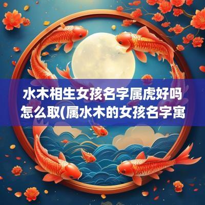 水木相生女孩名字属虎好吗怎么取(属水木的女孩名字寓意好的字)