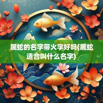 属蛇的名字带火字好吗(属蛇适合叫什么名字)
