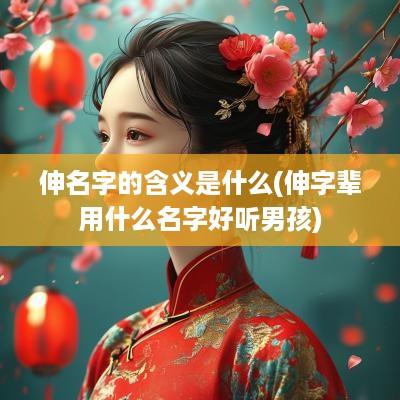 伸名字的含义是什么(伸字辈用什么名字好听男孩)