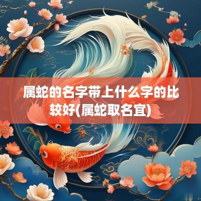 属蛇的名字带上什么字的比较好(属蛇取名宜)