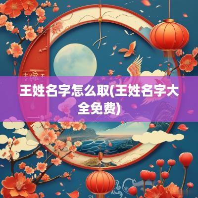 王姓名字怎么取(王姓名字大全免费)
