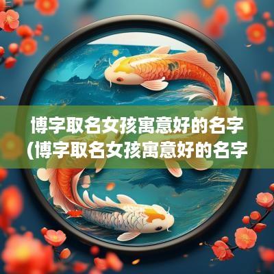 博字取名女孩寓意好的名字(博字取名女孩寓意好的名字大全)
