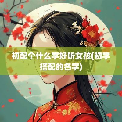 初配个什么字好听女孩(初字搭配的名字)