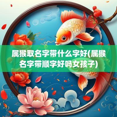 属猴取名字带什么字好(属猴名字带顺字好吗女孩子)