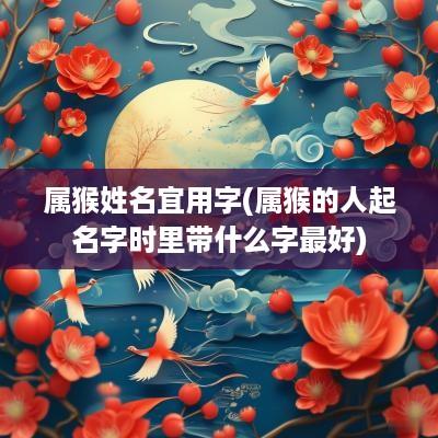 属猴姓名宜用字(属猴的人起名字时里带什么字最好)