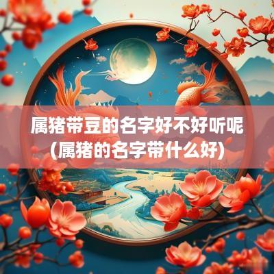 属猪带豆的名字好不好听呢(属猪的名字带什么好)