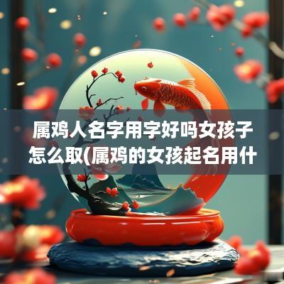 属鸡人名字用字好吗女孩子怎么取(属鸡的女孩起名用什么字好)
