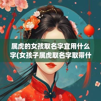 属虎的女孩取名字宜用什么字(女孩子属虎取名字取带什么字好)