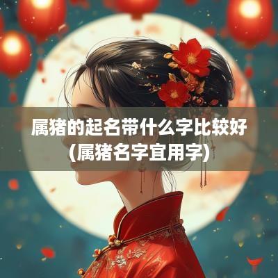 属猪的起名带什么字比较好(属猪名字宜用字)