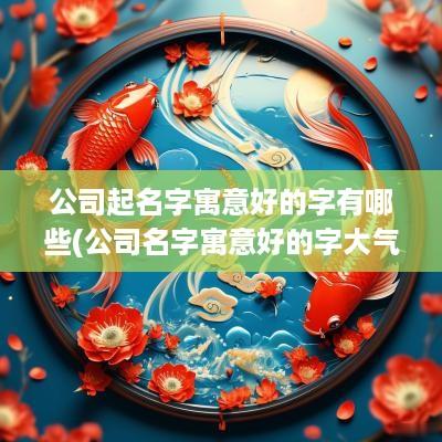 公司起名字寓意好的字有哪些(公司名字寓意好的字大气)