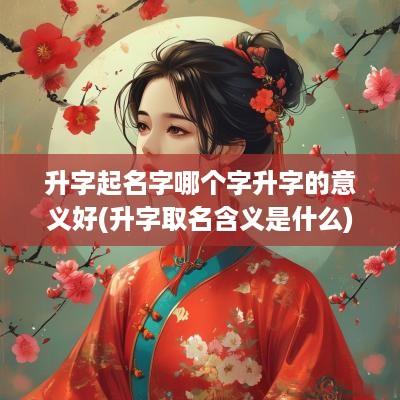 升字起名字哪个字升字的意义好(升字取名含义是什么)