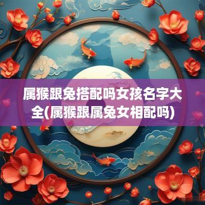 属猴跟兔搭配吗女孩名字大全(属猴跟属兔女相配吗)
