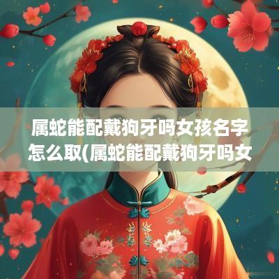 属蛇能配戴狗牙吗女孩名字怎么取(属蛇能配戴狗牙吗女孩名字叫什么)