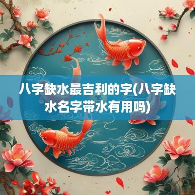 八字缺水最吉利的字(八字缺水名字带水有用吗)