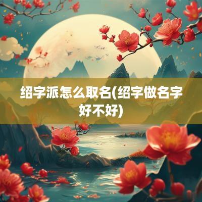 绍字派怎么取名(绍字做名字好不好)