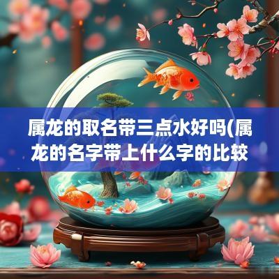 属龙的取名带三点水好吗(属龙的名字带上什么字的比较好)