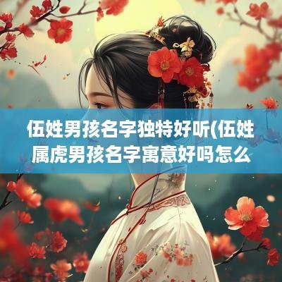 伍姓男孩名字独特好听(伍姓属虎男孩名字寓意好吗怎么取)