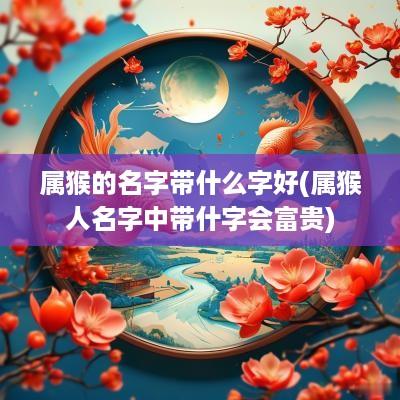 属猴的名字带什么字好(属猴人名字中带什字会富贵)