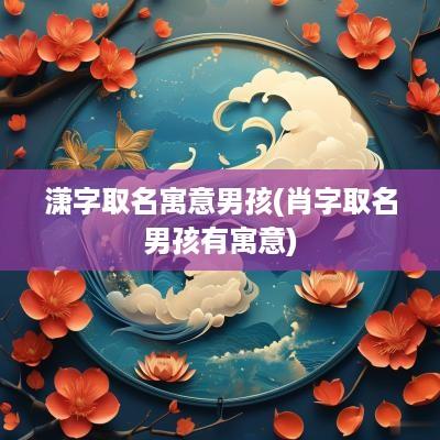 潇字取名寓意男孩(肖字取名男孩有寓意)