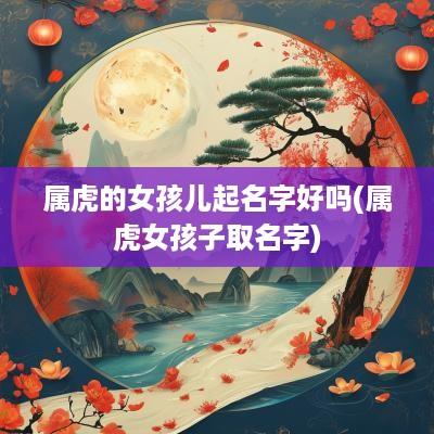 属虎的女孩儿起名字好吗(属虎女孩子取名字)