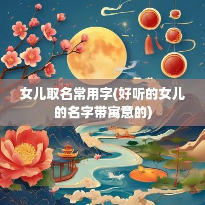 女儿取名常用字(好听的女儿的名字带寓意的)