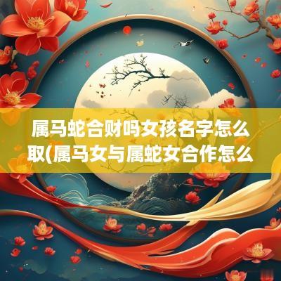 属马蛇合财吗女孩名字怎么取(属马女与属蛇女合作怎么样)