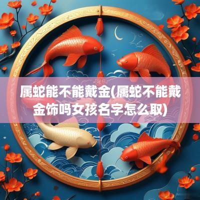 属蛇能不能戴金(属蛇不能戴金饰吗女孩名字怎么取)