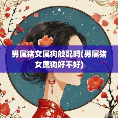 男属猪女属狗般配吗(男属猪女属狗好不好)