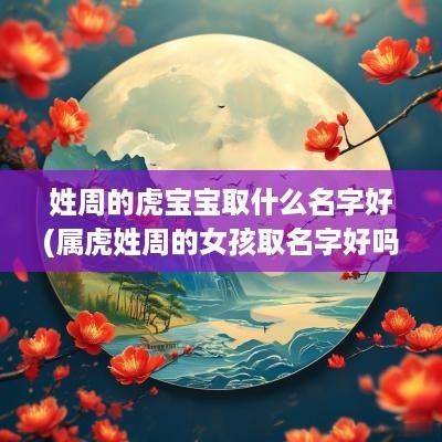 姓周的虎宝宝取什么名字好(属虎姓周的女孩取名字好吗)