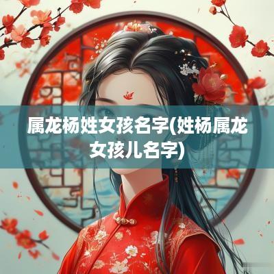 属龙杨姓女孩名字(姓杨属龙女孩儿名字)