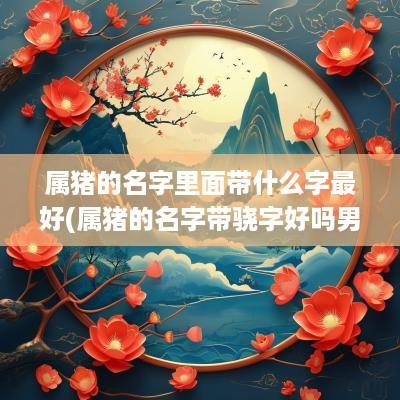 属猪的名字里面带什么字最好(属猪的名字带骁字好吗男)