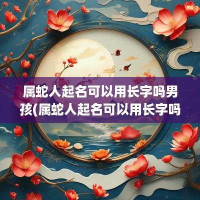 属蛇人起名可以用长字吗男孩(属蛇人起名可以用长字吗好吗)