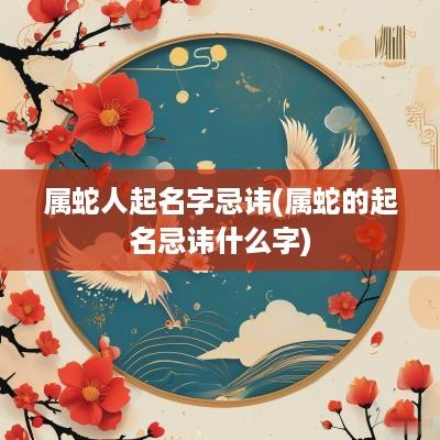 属蛇人起名字忌讳(属蛇的起名忌讳什么字)