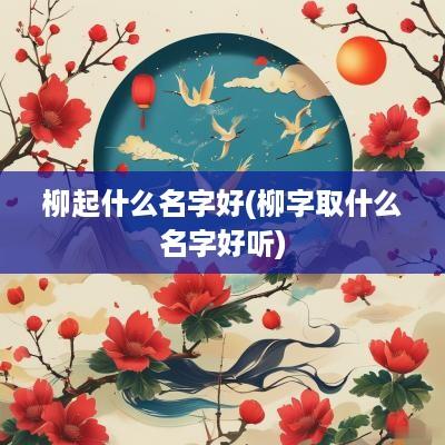 柳起什么名字好(柳字取什么名字好听)