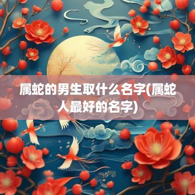 属蛇的男生取什么名字(属蛇人最好的名字)