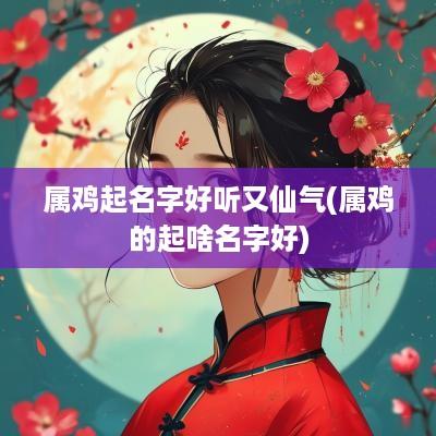 属鸡起名字好听又仙气(属鸡的起啥名字好)