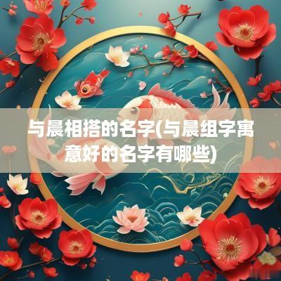 与晨相搭的名字(与晨组字寓意好的名字有哪些)