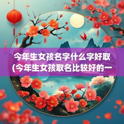 今年生女孩名字什么字好取(今年生女孩取名比较好的一个字)