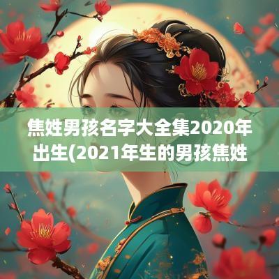焦姓男孩名字大全集2025年出生(2025年生的男孩焦姓起什么名字)