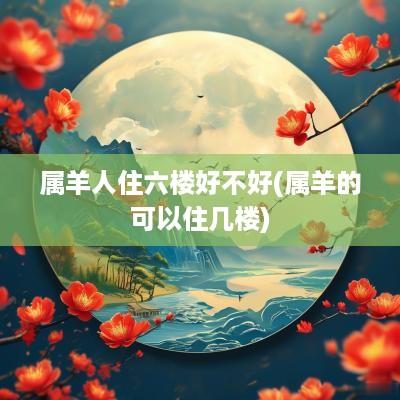 属羊人住六楼好不好(属羊的可以住几楼)