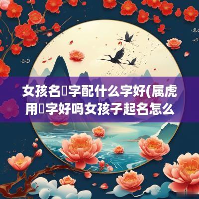 女孩名珺字配什么字好(属虎用珺字好吗女孩子起名怎么样)