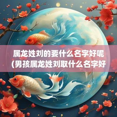属龙姓刘的要什么名字好呢(男孩属龙姓刘取什么名字好听点)