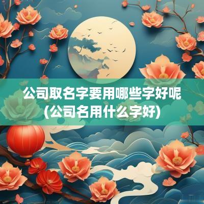 公司取名字要用哪些字好呢(公司名用什么字好)