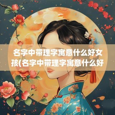 名字中带理字寓意什么好女孩(名字中带理字寓意什么好听)