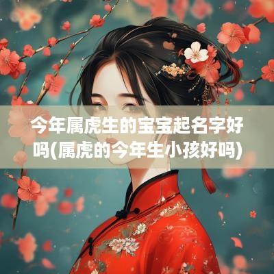 今年属虎生的宝宝起名字好吗(属虎的今年生小孩好吗)