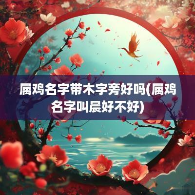 属鸡名字带木字旁好吗(属鸡名字叫晨好不好)