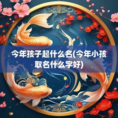 今年孩子起什么名(今年小孩取名什么字好)